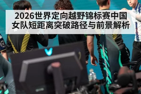 2026世界定向越野锦标赛中国女队短距离突破路径与前景解析